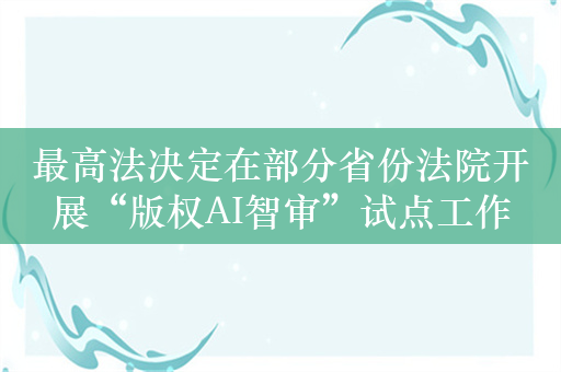 最高法决定在部分省份法院开展“版权AI智审”试点工作