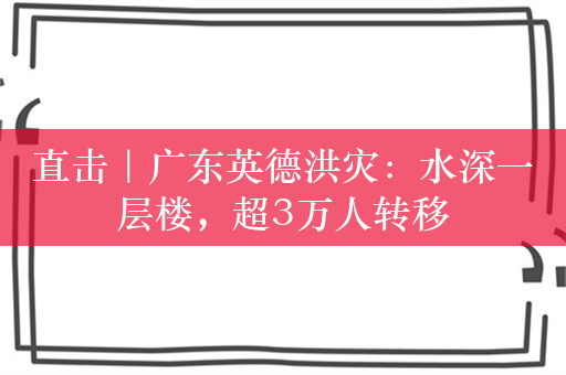 直击｜广东英德洪灾：水深一层楼，超3万人转移