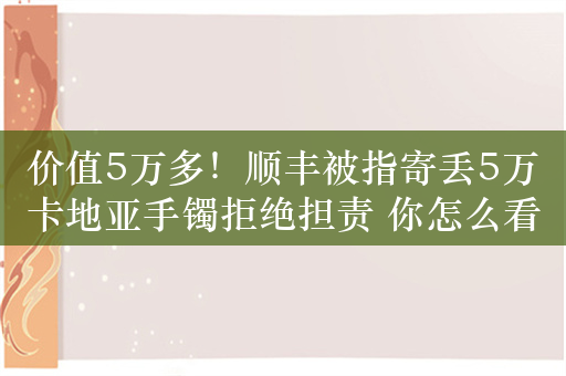 价值5万多！顺丰被指寄丢5万卡地亚手镯拒绝担责 你怎么看