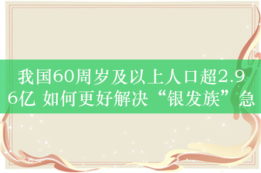 我国60周岁及以上人口超2.96亿 如何更好解决“银发族”急难愁盼？