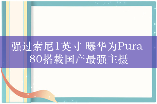 强过索尼1英寸 曝华为Pura 80搭载国产最强主摄