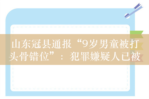山东冠县通报“9岁男童被打头骨错位”：犯罪嫌疑人已被刑拘