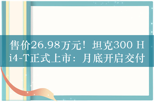 售价26.98万元！坦克300 Hi4-T正式上市：月底开启交付