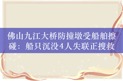 佛山九江大桥防撞墩受船舶擦碰：船只沉没4人失联正搜救，大桥被交通管制