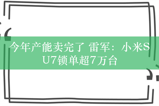 今年产能卖完了 雷军：小米SU7锁单超7万台