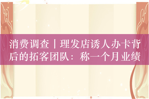 消费调查丨理发店诱人办卡背后的拓客团队：称一个月业绩六七十万元，抽七成