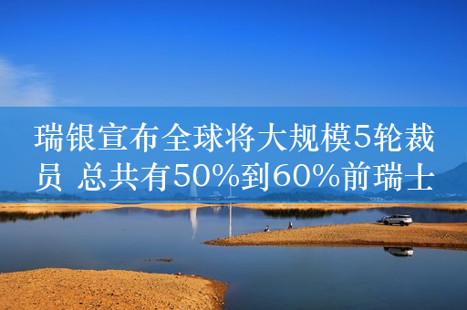 瑞银宣布全球将大规模5轮裁员 总共有50%到60%前瑞士信贷员工可能被裁