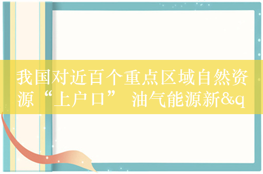 我国对近百个重点区域自然资源“上户口” 油气能源新"家底"引瞩目