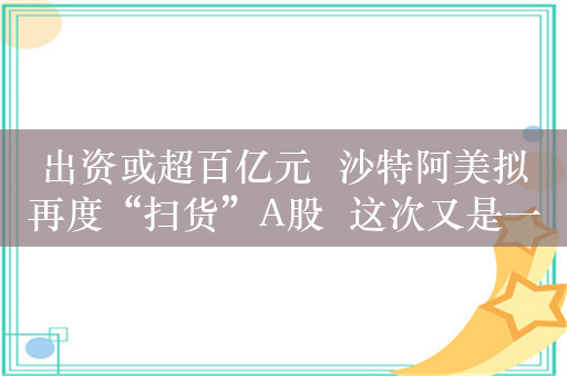 出资或超百亿元  沙特阿美拟再度“扫货”A股  这次又是一家石化企业