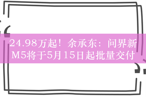 24.98万起！余承东：问界新M5将于5月15日起批量交付