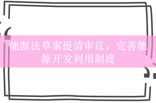 能源法草案提请审议，完善能源开发利用制度