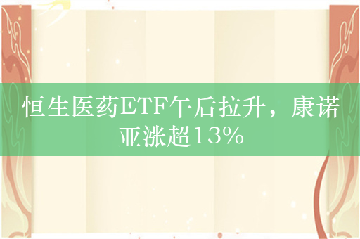 恒生医药ETF午后拉升，康诺亚涨超13%