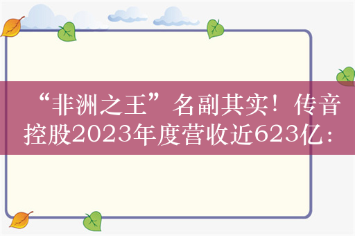 “非洲之王”名副其实！传音控股2023年度营收近623亿：非洲智能机市占率超40%