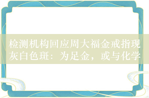 检测机构回应周大福金戒指现灰白色斑：为足金，或与化学物品产生反应