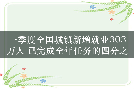 一季度全国城镇新增就业303万人 已完成全年任务的四分之一