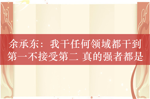 余承东：我干任何领域都干到第一不接受第二 真的强者都是被自己打败的