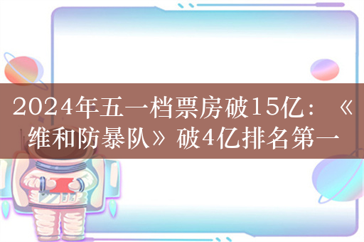 2024年五一档票房破15亿：《维和防暴队》破4亿排名第一 你看了哪部