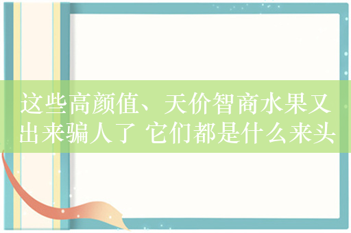 这些高颜值、天价智商水果又出来骗人了 它们都是什么来头