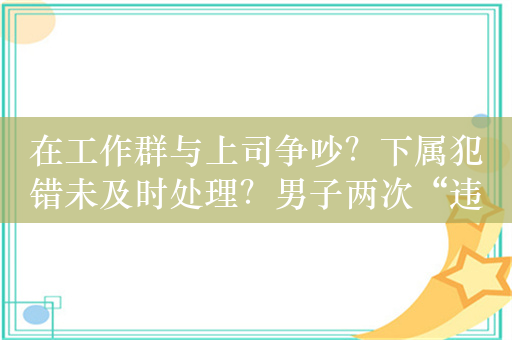 在工作群与上司争吵？下属犯错未及时处理？男子两次“违纪”被开除