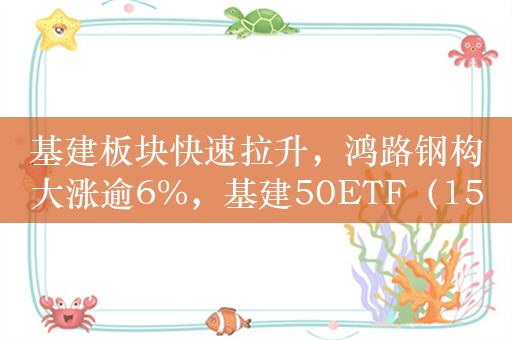 基建板块快速拉升，鸿路钢构大涨逾6%，基建50ETF（159635）涨超2%！