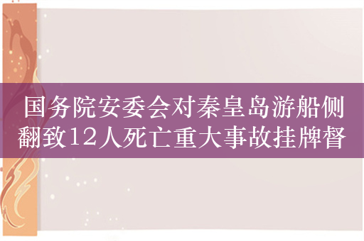 国务院安委会对秦皇岛游船侧翻致12人死亡重大事故挂牌督办