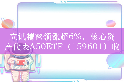 立讯精密领涨超6%，核心资产代表A50ETF（159601）收涨1.72%
