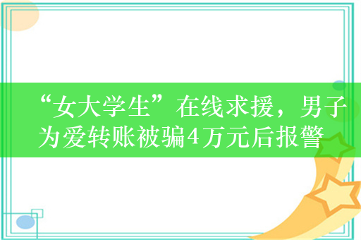 “女大学生”在线求援，男子为爱转账被骗4万元后报警