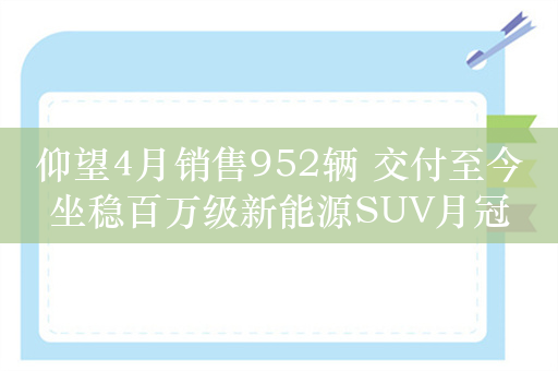 仰望4月销售952辆 交付至今坐稳百万级新能源SUV月冠