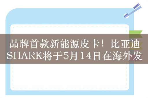 品牌首款新能源皮卡！比亚迪SHARK将于5月14日在海外发布