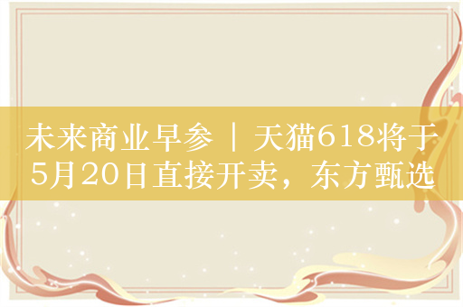 未来商业早参 | 天猫618将于5月20日直接开卖，东方甄选无许可经营旅行社业务被罚