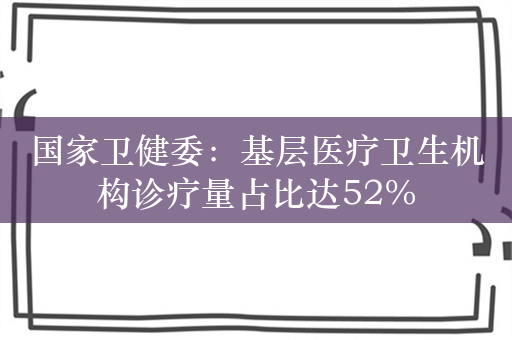 国家卫健委：基层医疗卫生机构诊疗量占比达52%