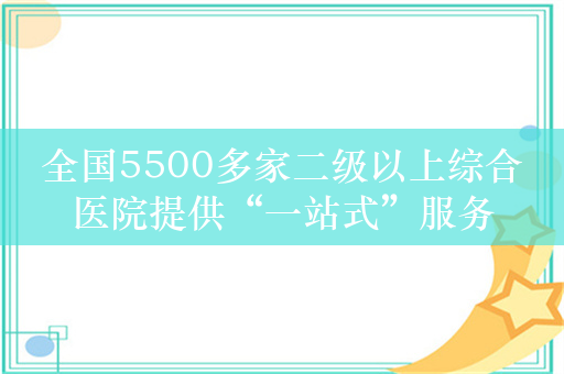 全国5500多家二级以上综合医院提供“一站式”服务