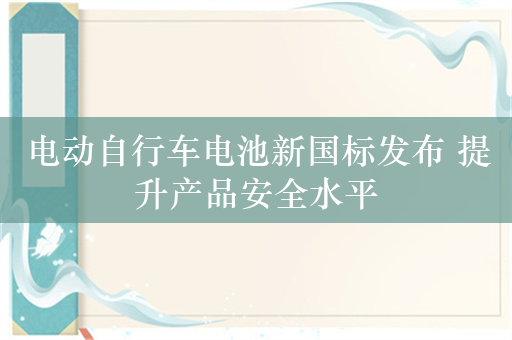 电动自行车电池新国标发布 提升产品安全水平