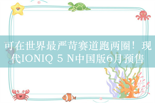 可在世界最严苛赛道跑两圈！现代IONIQ 5 N中国版6月预售