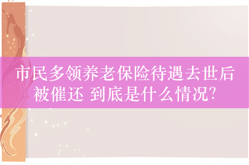 市民多领养老保险待遇去世后被催还 到底是什么情况？