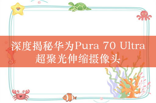 深度揭秘华为Pura 70 Ultra超聚光伸缩摄像头