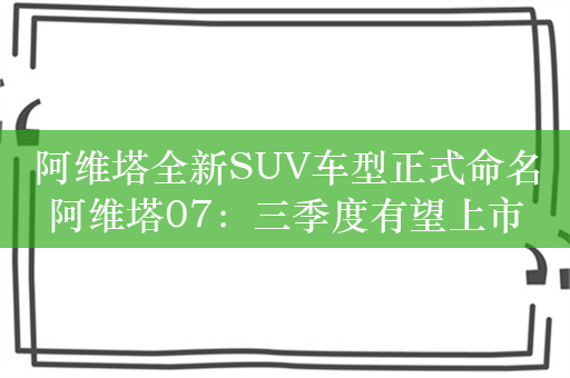 阿维塔全新SUV车型正式命名阿维塔07：三季度有望上市