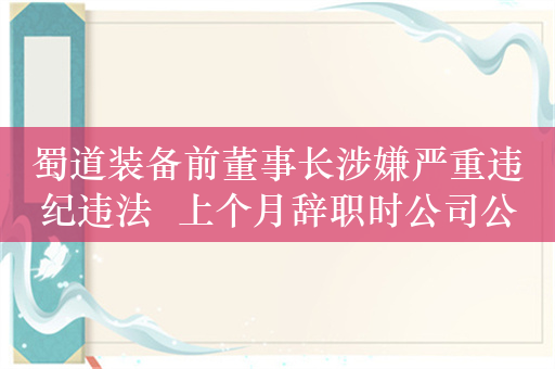 蜀道装备前董事长涉嫌严重违纪违法  上个月辞职时公司公告中未对其表达感谢