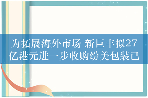 为拓展海外市场 新巨丰拟27亿港元进一步收购纷美包装已发行股份