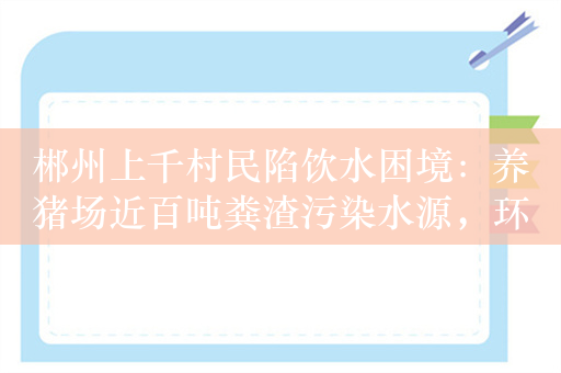 郴州上千村民陷饮水困境：养猪场近百吨粪渣污染水源，环保部门立案