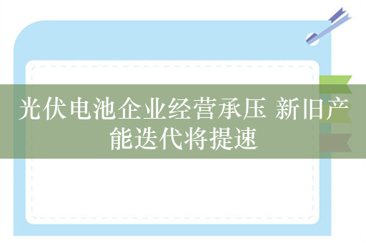 光伏电池企业经营承压 新旧产能迭代将提速