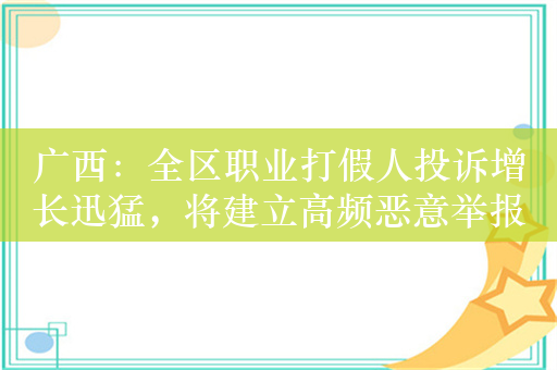 广西：全区职业打假人投诉增长迅猛，将建立高频恶意举报名单