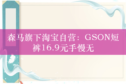 森马旗下淘宝自营：GSON短裤16.9元手慢无