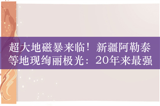 超大地磁暴来临！新疆阿勒泰等地现绚丽极光：20年来最强