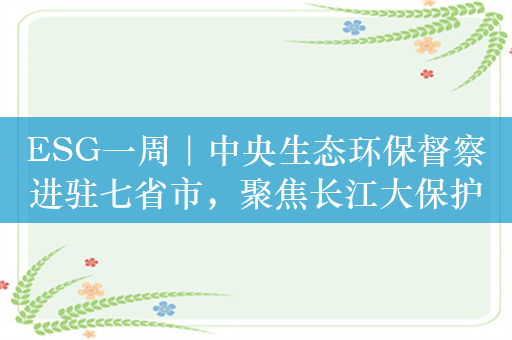 ESG一周｜中央生态环保督察进驻七省市，聚焦长江大保护；光伏太阳能全球总产能80%来自中国