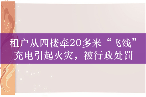 租户从四楼牵20多米“飞线”充电引起火灾，被行政处罚