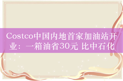 Costco中国内地首家加油站开业：一箱油省30元 比中石化/石油便宜