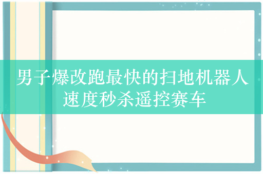 男子爆改跑最快的扫地机器人 速度秒杀遥控赛车