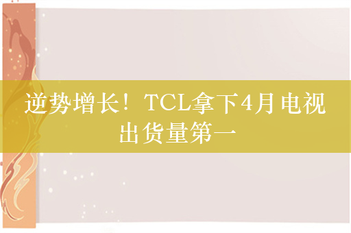 逆势增长！TCL拿下4月电视出货量第一