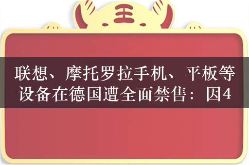 联想、摩托罗拉手机、平板等设备在德国遭全面禁售：因4/5G专利诉讼